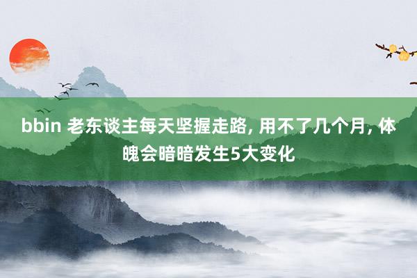 bbin 老东谈主每天坚握走路, 用不了几个月, 体魄会暗暗发生5大变化