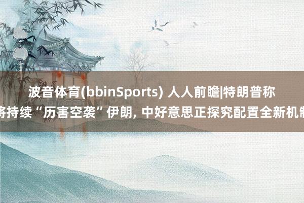 波音体育(bbinSports) 人人前瞻|特朗普称将持续“历害空袭”伊朗, 中好意思正探究配置全新机制