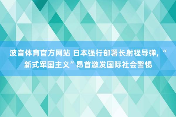 波音体育官方网站 日本强行部署长射程导弹, “新式军国主义”昂首激发国际社会警惕