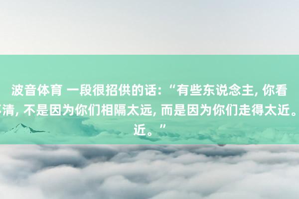 波音体育 一段很招供的话: “有些东说念主， 你看不清， 不是因为你们相隔太远， 而是因为你们走得太近。”