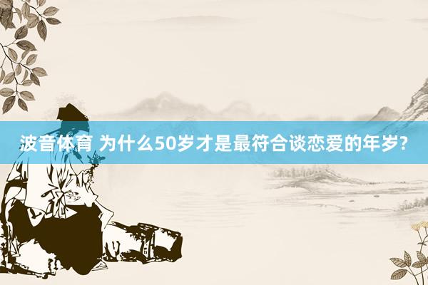 波音体育 为什么50岁才是最符合谈恋爱的年岁?