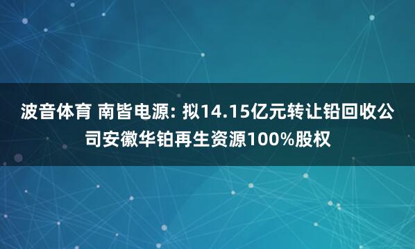 波音体育 南皆电源: 拟14.15亿元转让铅回收公司安徽华铂再生资源100%股权