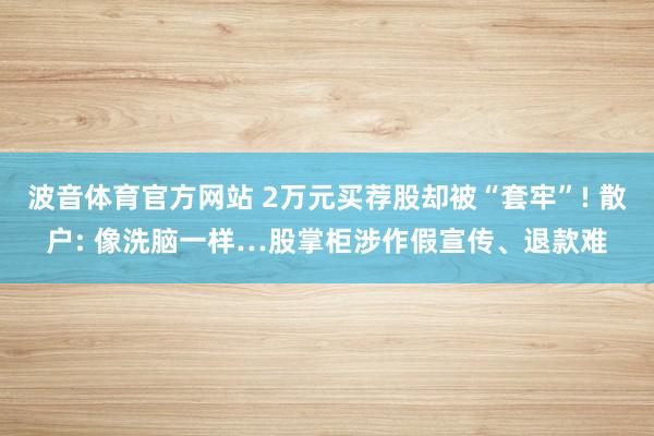 波音体育官方网站 2万元买荐股却被“套牢”! 散户: 像洗脑一样…股掌柜涉作假宣传、退款难