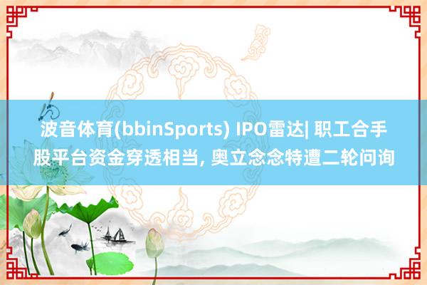 波音体育(bbinSports) IPO雷达| 职工合手股平台资金穿透相当， 奥立念念特遭二轮问询
