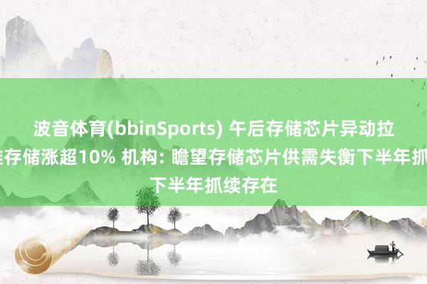 波音体育(bbinSports) 午后存储芯片异动拉升 佰维存储涨超10% 机构: 瞻望存储芯片供需失衡下半年抓续存在