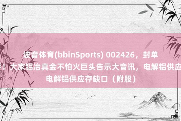 波音体育(bbinSports) 002426，封单一度超385万手！大家铝冶真金不怕火巨头告示大音讯，电解铝供应存缺口（附股）