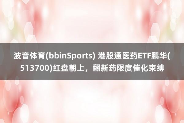 波音体育(bbinSports) 港股通医药ETF鹏华(513700)红盘朝上，翻新药限度催化束缚