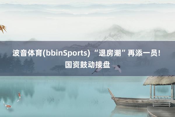 波音体育(bbinSports) “退房潮”再添一员! 国资鼓动接盘