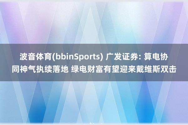 波音体育(bbinSports) 广发证券: 算电协同神气执续落地 绿电财富有望迎来戴维斯双击