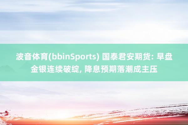 波音体育(bbinSports) 国泰君安期货: 早盘金银连续破绽, 降息预期落潮成主压