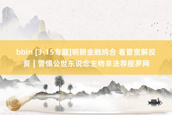bbin [3·15专题]明朗金融鸠合 看管宽解投资∣警惕公世东说念主物非法荐股罗网