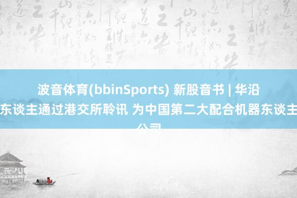 波音体育(bbinSports) 新股音书 | 华沿机器东谈主通过港交所聆讯 为中国第二大配合机器东谈主公司