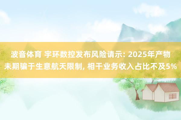 波音体育 宇环数控发布风险请示: 2025年产物未期骗于生意航天限制, 相干业务收入占比不及5%