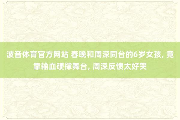 波音体育官方网站 春晚和周深同台的6岁女孩, 竟靠输血硬撑舞台, 周深反馈太好哭