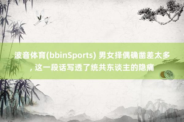 波音体育(bbinSports) 男女择偶确凿差太多, 这一段话写透了统共东谈主的隐痛