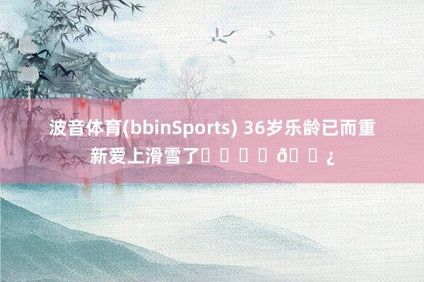 波音体育(bbinSports) 36岁乐龄已而重新爱上滑雪了⛷️❄️🎿