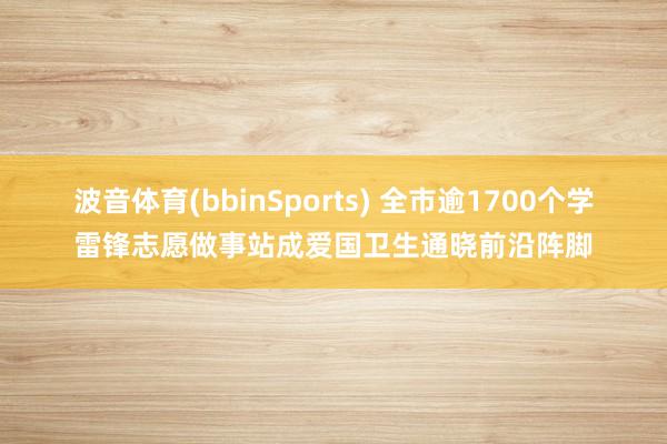 波音体育(bbinSports) 全市逾1700个学雷锋志愿做事站成爱国卫生通晓前沿阵脚