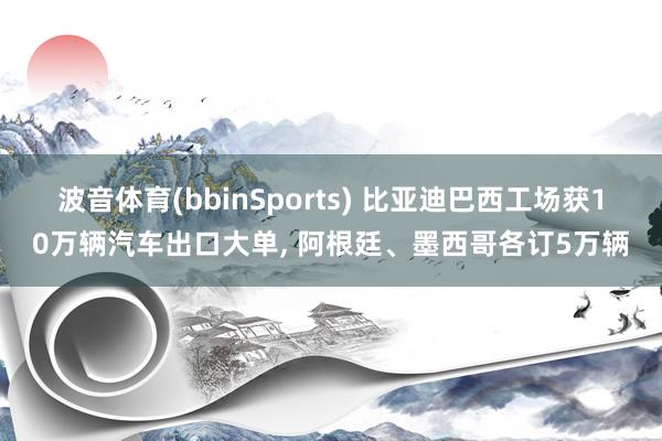 波音体育(bbinSports) 比亚迪巴西工场获10万辆汽车出口大单, 阿根廷、墨西哥各订5万辆