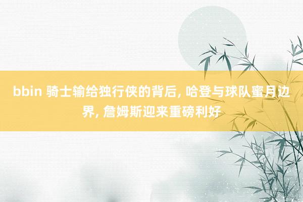 bbin 骑士输给独行侠的背后, 哈登与球队蜜月边界, 詹姆斯迎来重磅利好