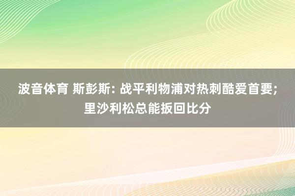 波音体育 斯彭斯: 战平利物浦对热刺酷爱首要;里沙利松总能扳回比分