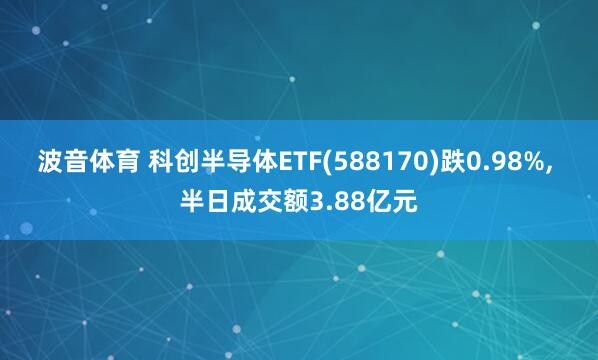 波音体育 科创半导体ETF(588170)跌0.98%, 半日成交额3.88亿元