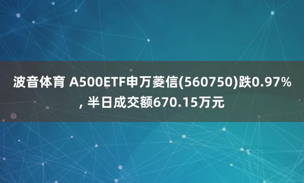 波音体育 A500ETF申万菱信(560750)跌0.97%, 半日成交额670.15万元