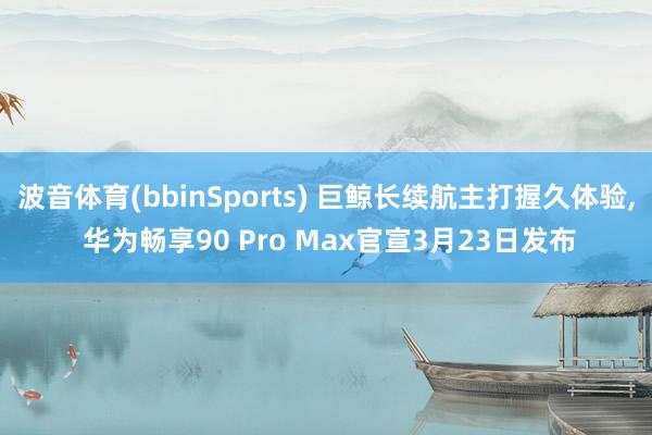 波音体育(bbinSports) 巨鲸长续航主打握久体验, 华为畅享90 Pro Max官宣3月23日发布