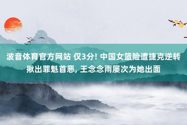 波音体育官方网站 仅3分! 中国女篮险遭捷克逆转揪出罪魁首恶, 王念念雨屡次为她出面