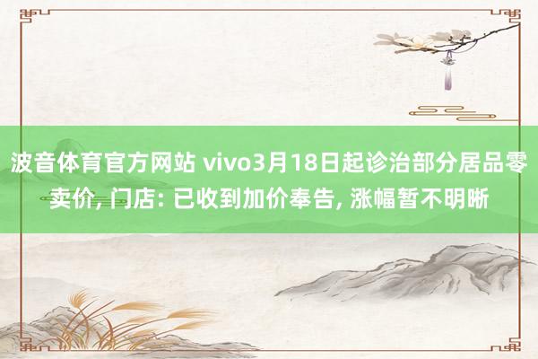 波音体育官方网站 vivo3月18日起诊治部分居品零卖价， 门店: 已收到加价奉告， 涨幅暂不明晰