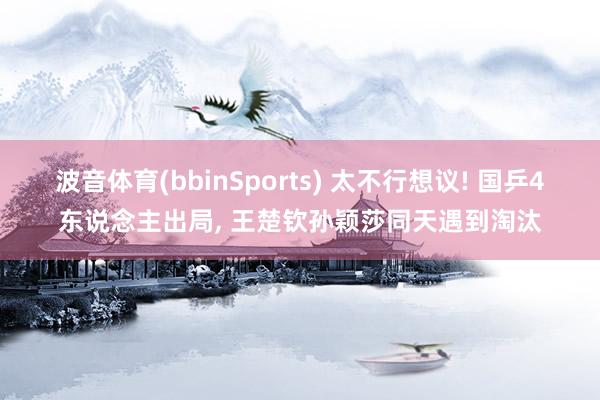 波音体育(bbinSports) 太不行想议! 国乒4东说念主出局， 王楚钦孙颖莎同天遇到淘汰