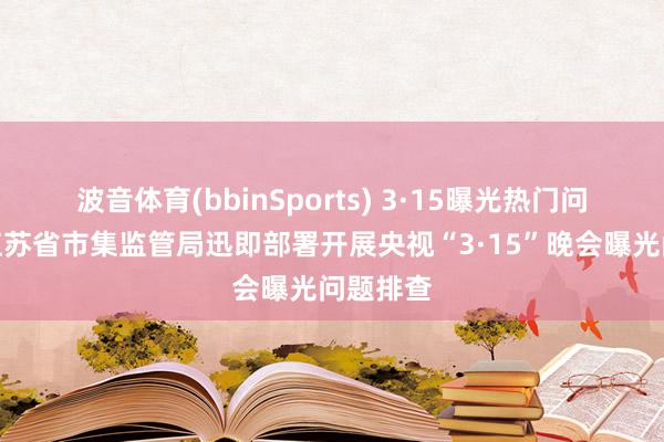 波音体育(bbinSports) 3·15曝光热门问题跟踪江苏省市集监管局迅即部署开展央视“3·15”晚会曝光问题排查