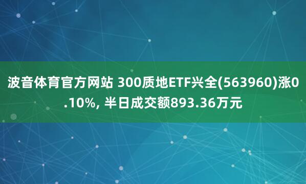 波音体育官方网站 300质地ETF兴全(563960)涨0.10%, 半日成交额893.36万元