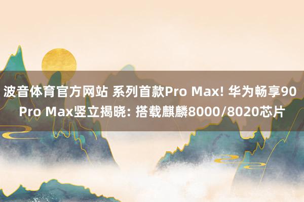 波音体育官方网站 系列首款Pro Max! 华为畅享90 Pro Max竖立揭晓: 搭载麒麟8000/8020芯片