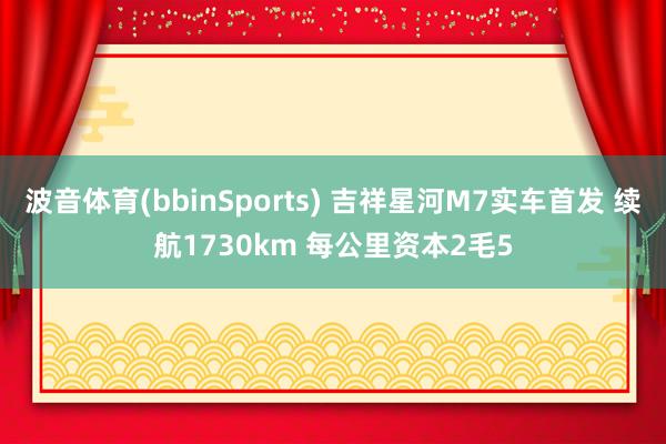 波音体育(bbinSports) 吉祥星河M7实车首发 续航1730km 每公里资本2毛5