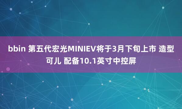 bbin 第五代宏光MINIEV将于3月下旬上市 造型可儿 配备10.1英寸中控屏