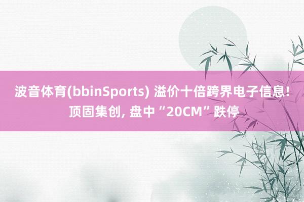 波音体育(bbinSports) 溢价十倍跨界电子信息! 顶固集创, 盘中“20CM”跌停