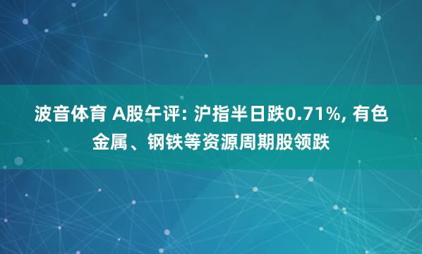 波音体育 A股午评: 沪指半日跌0.71%， 有色金属、钢铁等资源周期股领跌