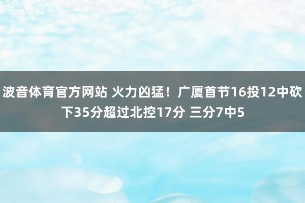 波音体育官方网站 火力凶猛！广厦首节16投12中砍下35分超过北控17分 三分7中5