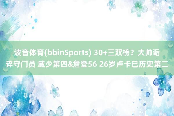 波音体育(bbinSports) 30+三双榜？大帅诟谇守门员 威少第四&詹登56 26岁卢卡已历史第二