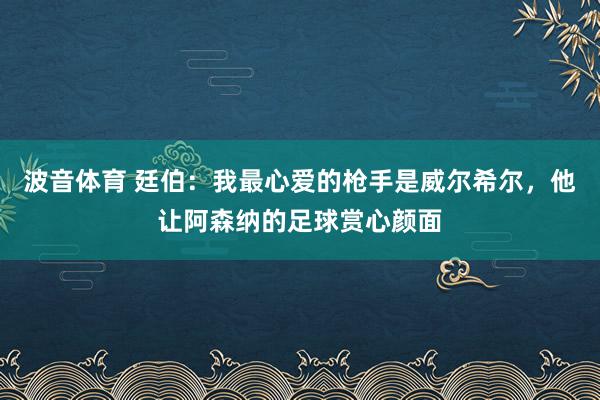 波音体育 廷伯：我最心爱的枪手是威尔希尔，他让阿森纳的足球赏心颜面
