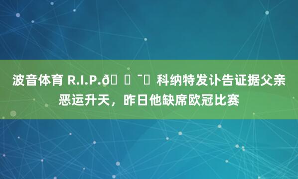 波音体育 R.I.P.🕯️科纳特发讣告证据父亲恶运升天，昨日他缺席欧冠比赛