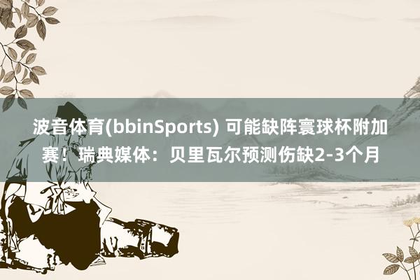 波音体育(bbinSports) 可能缺阵寰球杯附加赛！瑞典媒体：贝里瓦尔预测伤缺2-3个月