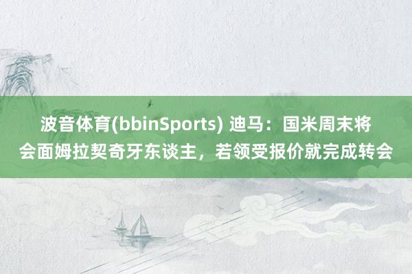 波音体育(bbinSports) 迪马：国米周末将会面姆拉契奇牙东谈主，若领受报价就完成转会