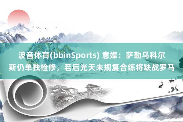 波音体育(bbinSports) 意媒：萨勒马科尔斯仍单独检修，若后光天未规复合练将缺战罗马