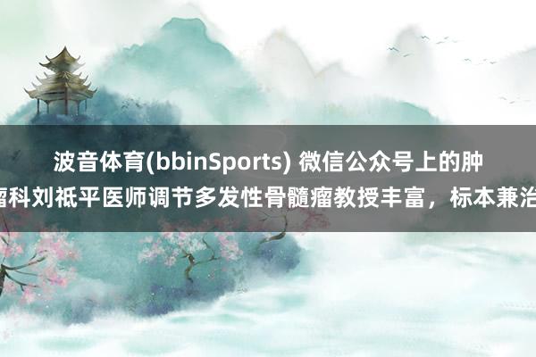 波音体育(bbinSports) 微信公众号上的肿瘤科刘祗平医师调节多发性骨髓瘤教授丰富，标本兼治！