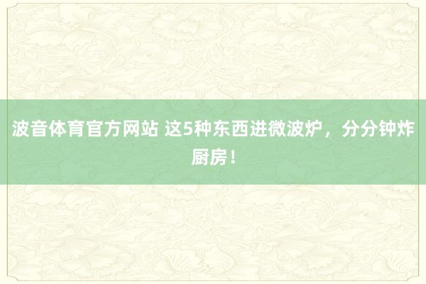 波音体育官方网站 这5种东西进微波炉，分分钟炸厨房！