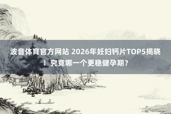 波音体育官方网站 2026年妊妇钙片TOP5揭晓！究竟哪一个更稳健孕期？