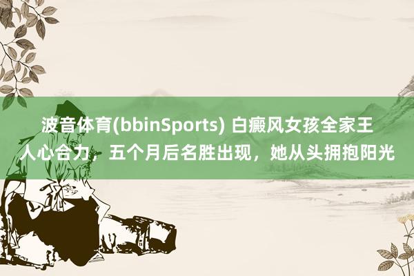 波音体育(bbinSports) 白癜风女孩全家王人心合力，五个月后名胜出现，她从头拥抱阳光