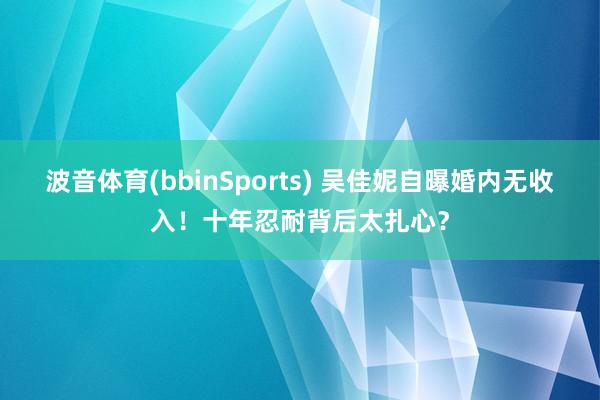 波音体育(bbinSports) 吴佳妮自曝婚内无收入！十年忍耐背后太扎心？