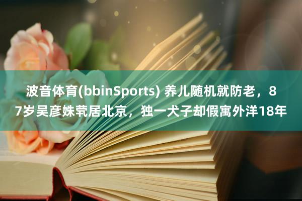 波音体育(bbinSports) 养儿随机就防老，87岁吴彦姝茕居北京，独一犬子却假寓外洋18年